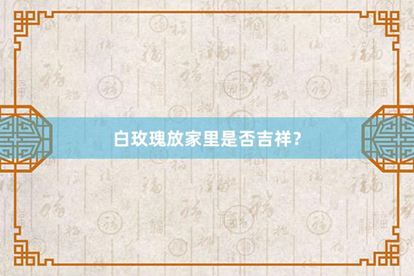 白玫瑰放家里是否吉祥？