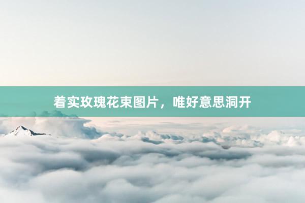 着实玫瑰花束图片，唯好意思洞开